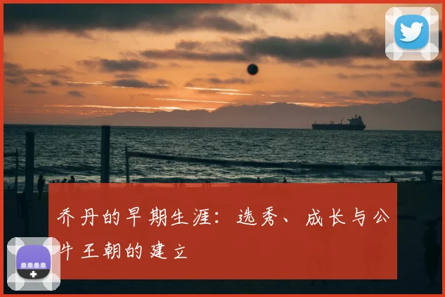 乔丹的早期生涯:选秀、成长与公牛王朝的建立