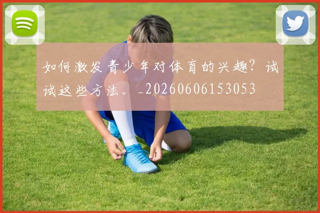 如何激发青少年对体育的兴趣?试试这些方法。_20260606153053