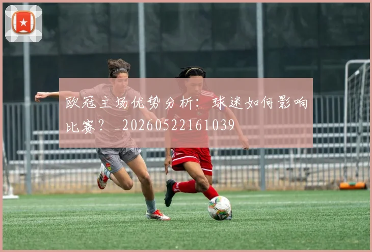 欧冠主场优势分析:球迷如何影响比赛?_20260522161039
