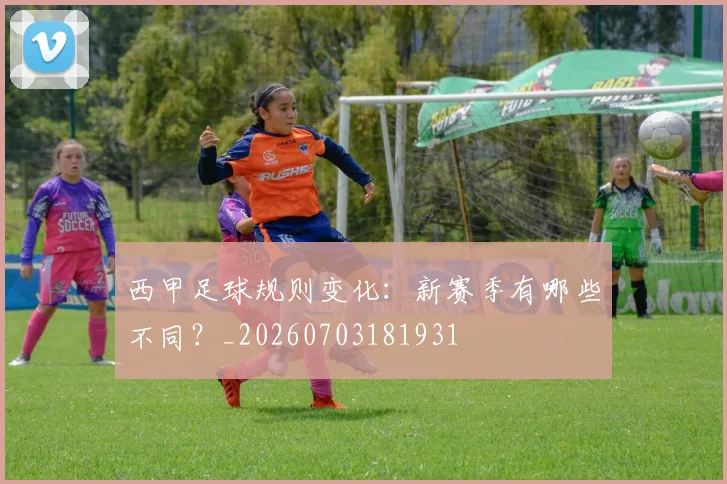 西甲足球规则变化：新赛季有哪些不同？_20260703181931