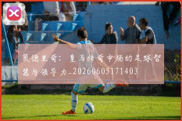 莫德里奇：皇马传奇中场的足球智慧与领导力_20260605171403