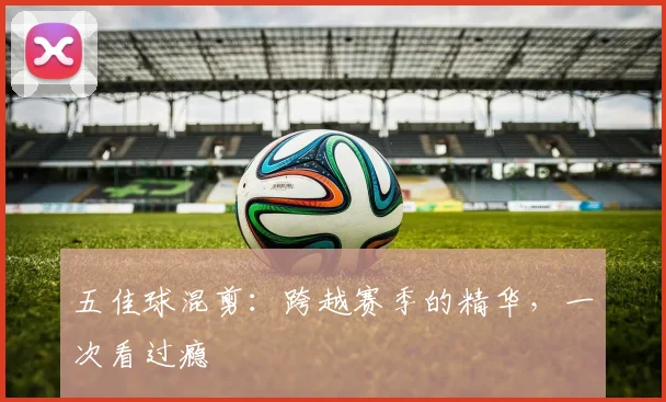 五佳球混剪：跨越赛季的精华，一次看过瘾