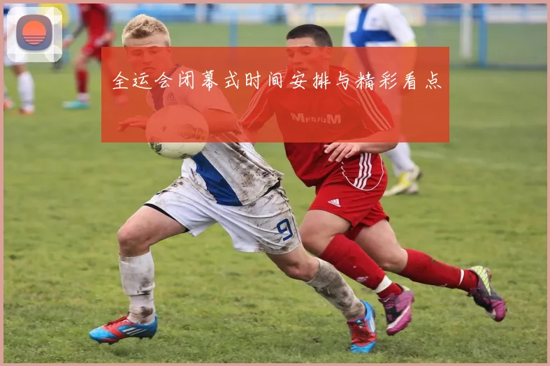 全运会闭幕式时间安排与精彩看点