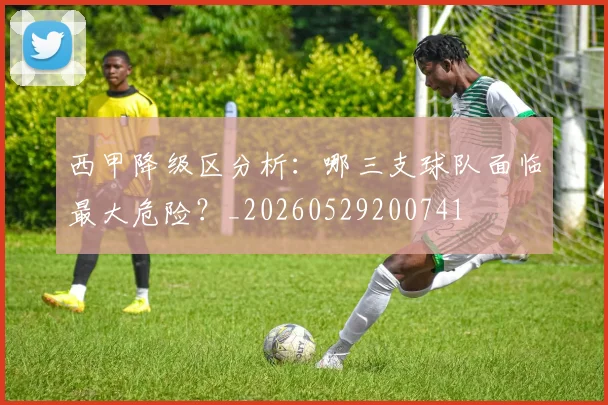 西甲降级区分析：哪三支球队面临最大危险？_20260529200741