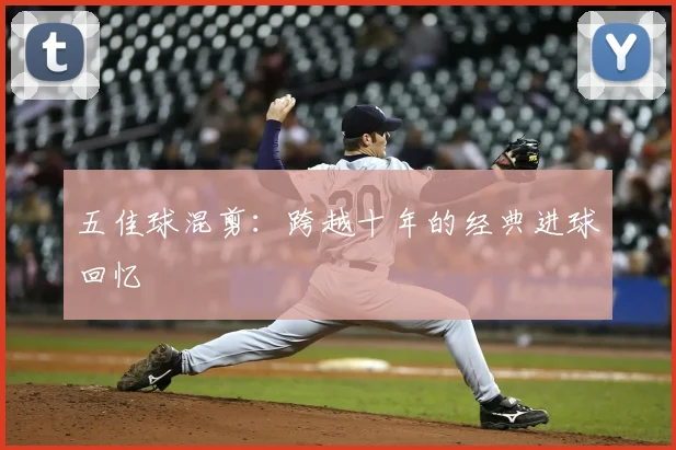 五佳球混剪:跨越十年的经典进球回忆