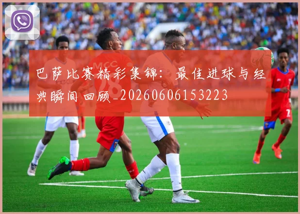 巴萨比赛精彩集锦:最佳进球与经典瞬间回顾_20260606153223