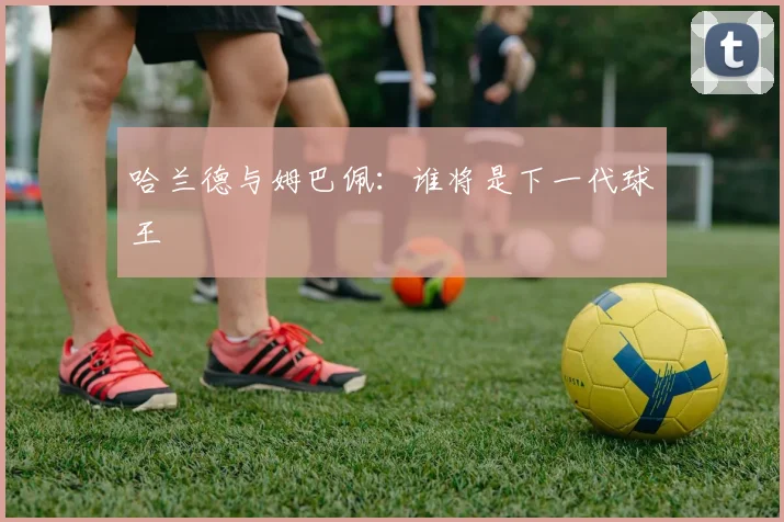 哈兰德与姆巴佩：谁将是下一代球王