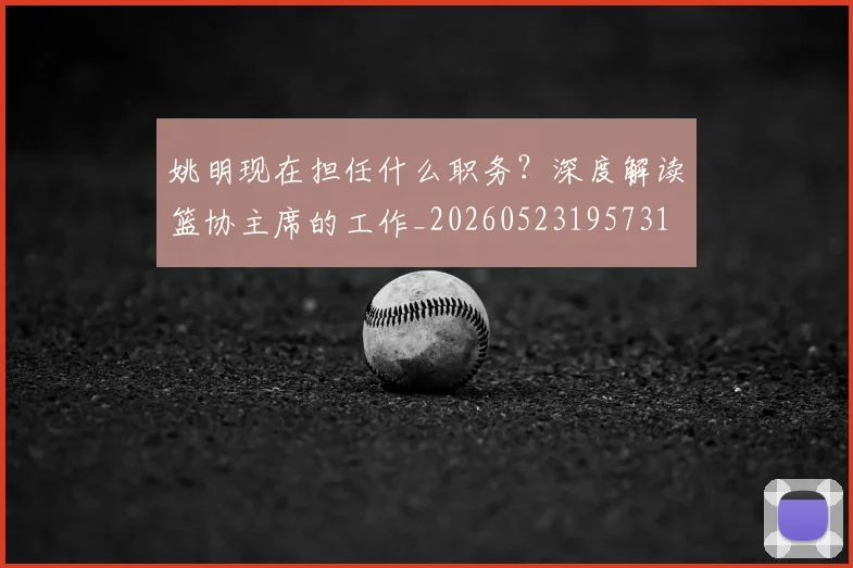姚明现在担任什么职务？深度解读篮协主席的工作_20260523195731