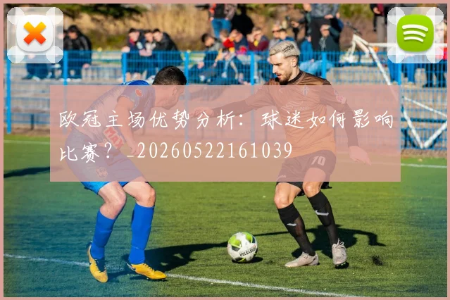 欧冠主场优势分析：球迷如何影响比赛？_20260522161039