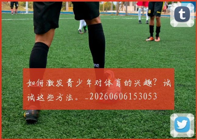 如何激发青少年对体育的兴趣?试试这些方法。_20260606153053