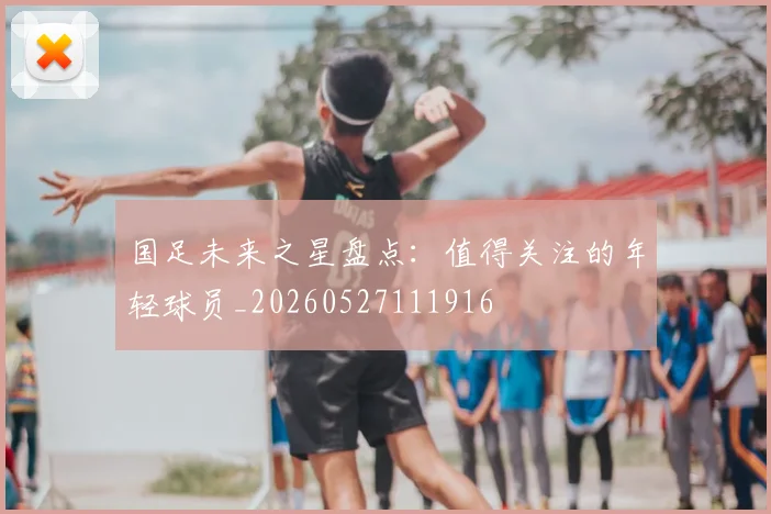 国足未来之星盘点：值得关注的年轻球员_20260527111916