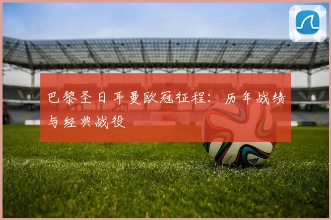 巴黎圣日耳曼欧冠征程：历年战绩与经典战役
