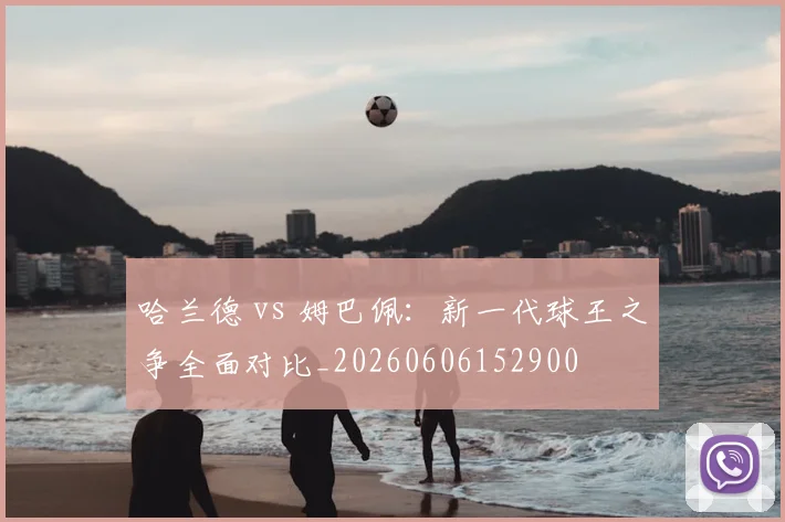 哈兰德 vs 姆巴佩:新一代球王之争全面对比_20260606152900